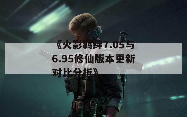 《火影羁绊7.05与6.95修仙版本更新对比分析》