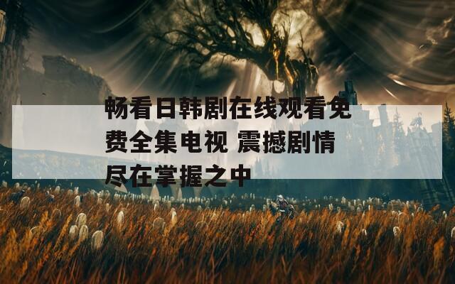 畅看日韩剧在线观看免费全集电视 震撼剧情尽在掌握之中