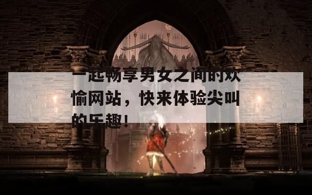 一起畅享男女之间的欢愉网站，快来体验尖叫的乐趣！