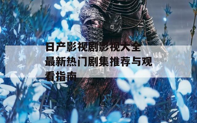 日产影视剧影视大全 最新热门剧集推荐与观看指南