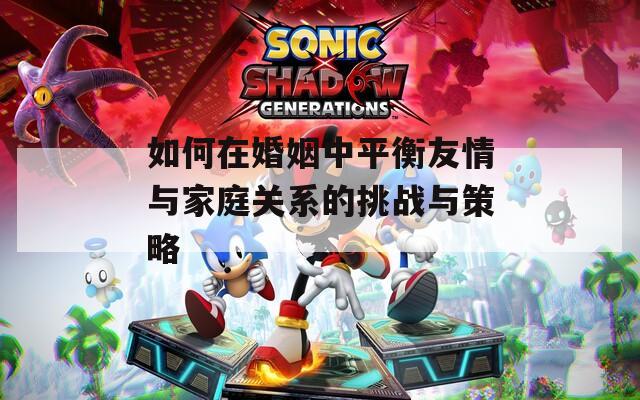 如何在婚姻中平衡友情与家庭关系的挑战与策略