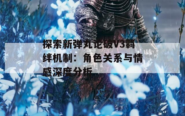 探索新弹丸论破V3羁绊机制：角色关系与情感深度分析