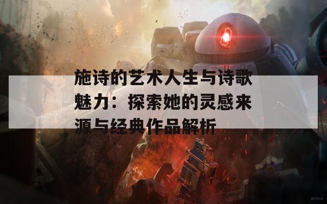 施诗的艺术人生与诗歌魅力：探索她的灵感来源与经典作品解析