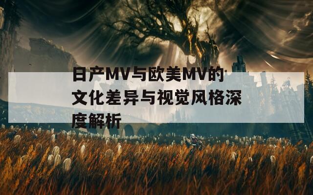 日产MV与欧美MV的文化差异与视觉风格深度解析