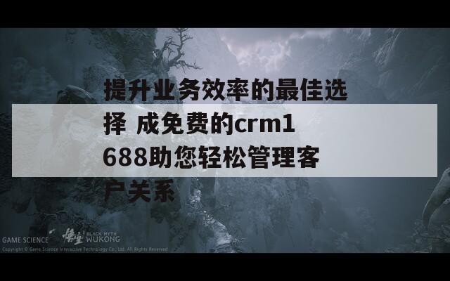 提升业务效率的最佳选择 成免费的crm1688助您轻松管理客户关系