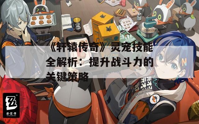 《轩辕传奇》灵宠技能全解析：提升战斗力的关键策略