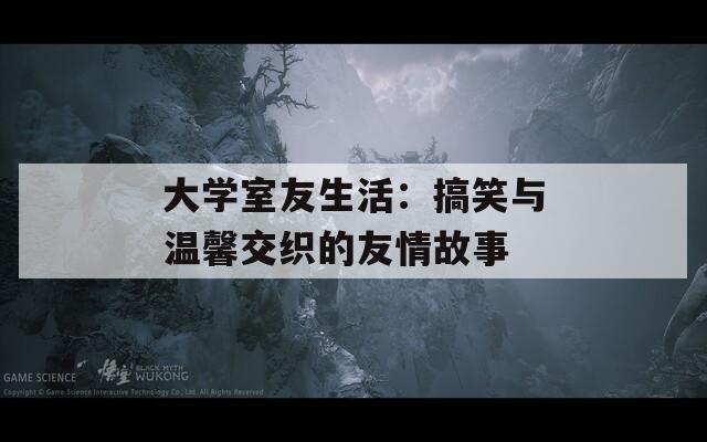 大学室友生活：搞笑与温馨交织的友情故事
