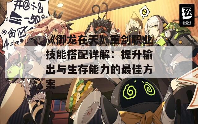 《御龙在天》重剑职业技能搭配详解：提升输出与生存能力的最佳方案