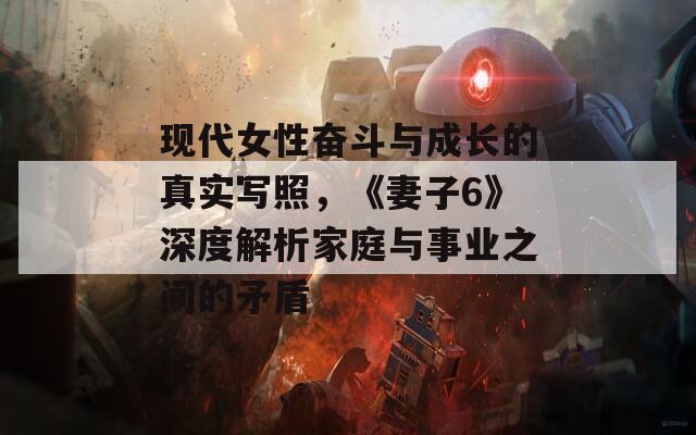 现代女性奋斗与成长的真实写照，《妻子6》深度解析家庭与事业之间的矛盾