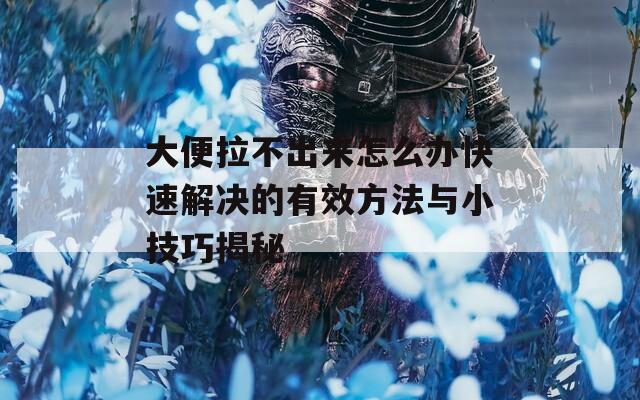 大便拉不出来怎么办快速解决的有效方法与小技巧揭秘