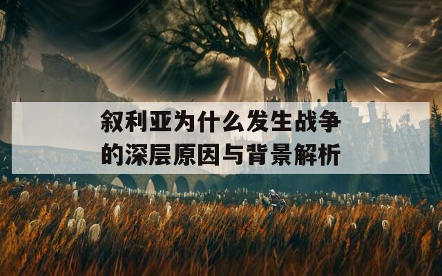 叙利亚为什么发生战争的深层原因与背景解析