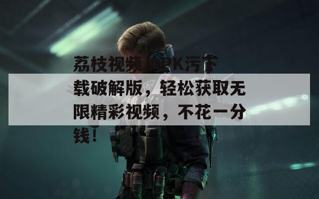 荔枝视频.APK污下载破解版，轻松获取无限精彩视频，不花一分钱！