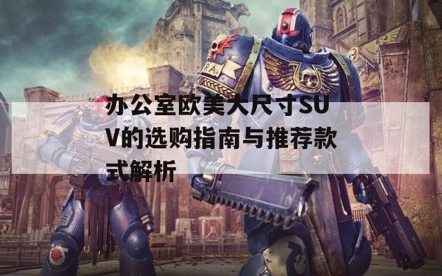 办公室欧美大尺寸SUV的选购指南与推荐款式解析