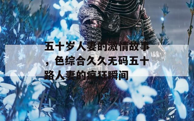 五十岁人妻的激情故事，色综合久久无码五十路人妻的疯狂瞬间