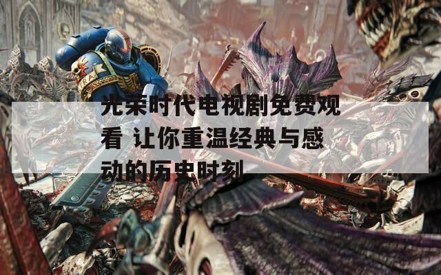光荣时代电视剧免费观看 让你重温经典与感动的历史时刻