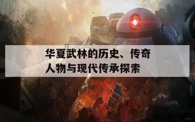 华夏武林的历史、传奇人物与现代传承探索