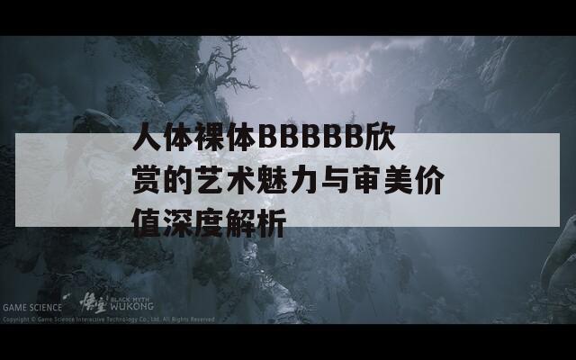人体裸体BBBBB欣赏的艺术魅力与审美价值深度解析