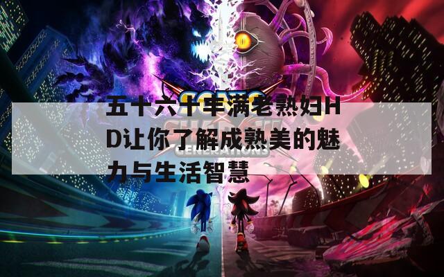五十六十丰满老熟妇HD让你了解成熟美的魅力与生活智慧