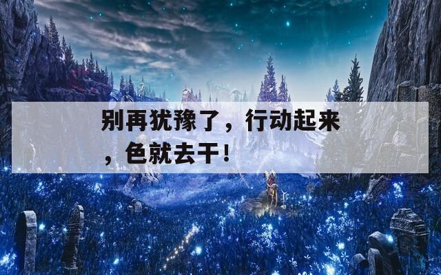 别再犹豫了，行动起来，色就去干！