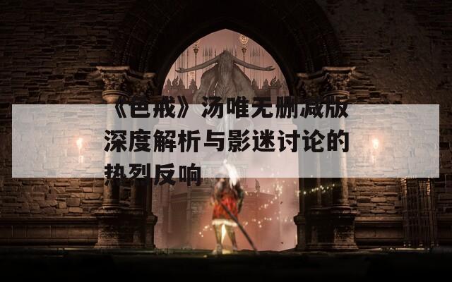 《色戒》汤唯无删减版深度解析与影迷讨论的热烈反响
