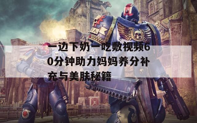 一边下奶一吃敷视频60分钟助力妈妈养分补充与美肤秘籍