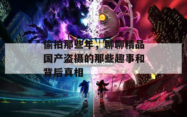 偷拍那些年，聊聊精品国产盗摄的那些趣事和背后真相