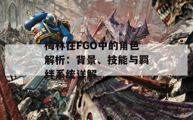 梅林在FGO中的角色解析：背景、技能与羁绊系统详解