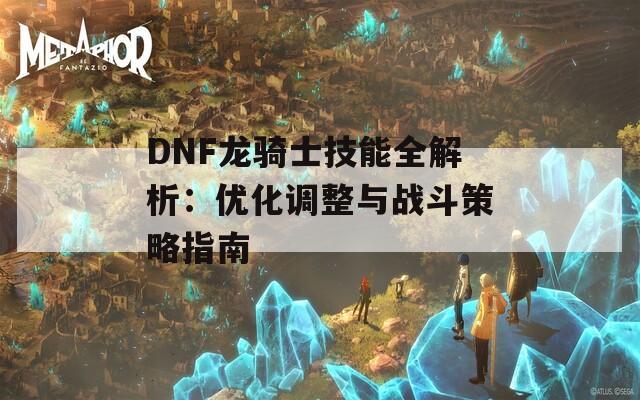 DNF龙骑士技能全解析：优化调整与战斗策略指南