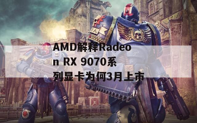 AMD解释Radeon RX 9070系列显卡为何3月上市