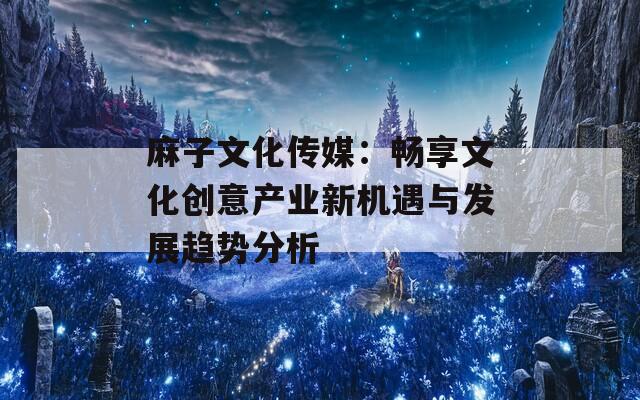 麻子文化传媒：畅享文化创意产业新机遇与发展趋势分析