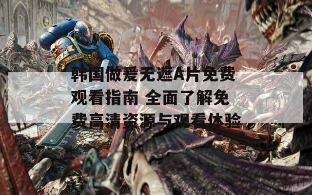 韩国做爰无遮A片免费观看指南 全面了解免费高清资源与观看体验
