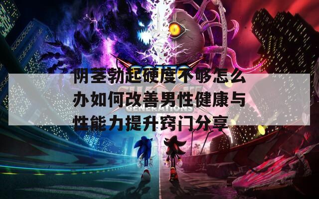 阴茎勃起硬度不够怎么办如何改善男性健康与性能力提升窍门分享