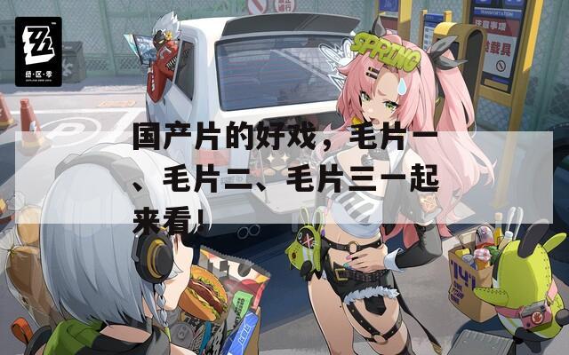国产片的好戏，毛片一、毛片二、毛片三一起来看！
