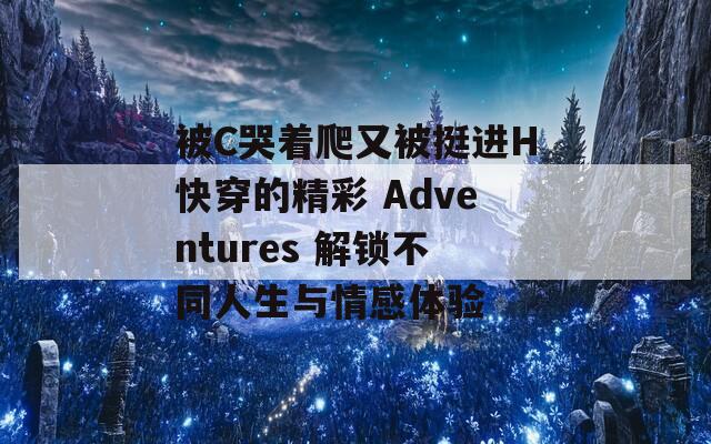 被C哭着爬又被挺进H快穿的精彩 Adventures 解锁不同人生与情感体验