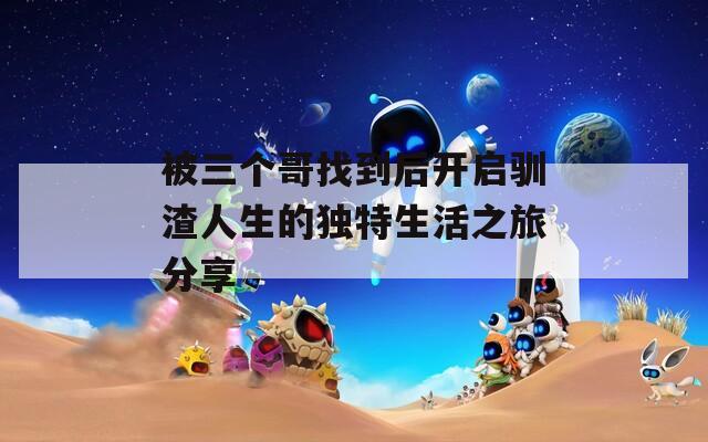 被三个哥找到后开启驯渣人生的独特生活之旅分享