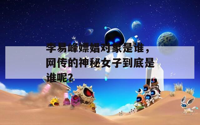 李易峰嫖娼对象是谁，网传的神秘女子到底是谁呢？