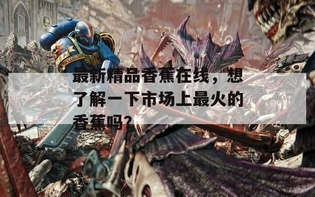 最新精品香蕉在线，想了解一下市场上最火的香蕉吗？