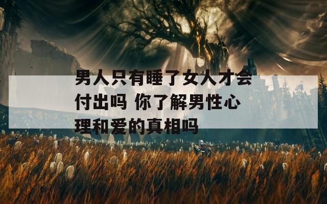 男人只有睡了女人才会付出吗 你了解男性心理和爱的真相吗