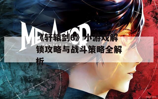 《轩辕剑6》小游戏解锁攻略与战斗策略全解析
