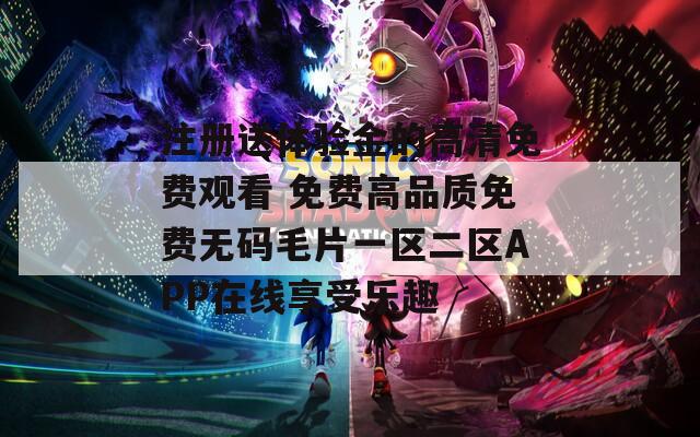 注册送体验金的高清免费观看 免费高品质免费无码毛片一区二区APP在线享受乐趣