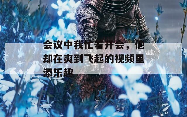 会议中我忙着开会，他却在爽到飞起的视频里添乐趣