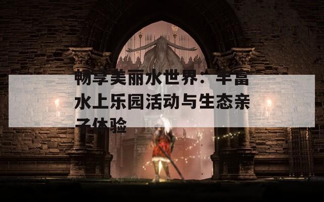 畅享美丽水世界：丰富水上乐园活动与生态亲子体验