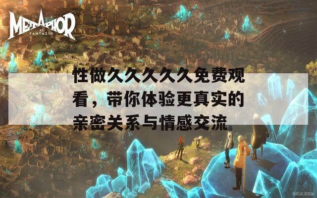 性做久久久久久免费观看，带你体验更真实的亲密关系与情感交流