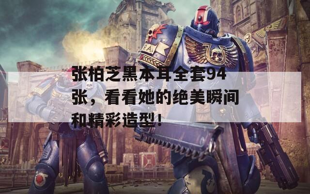 张柏芝黑本耳全套94张，看看她的绝美瞬间和精彩造型！