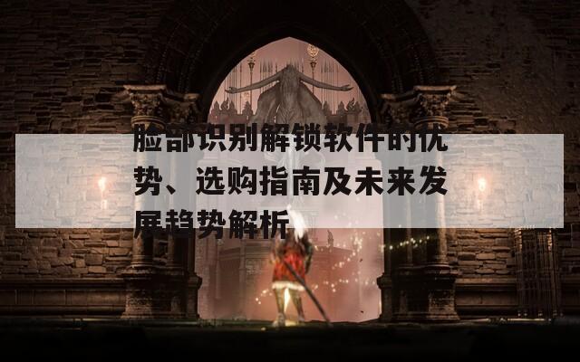 脸部识别解锁软件的优势、选购指南及未来发展趋势解析