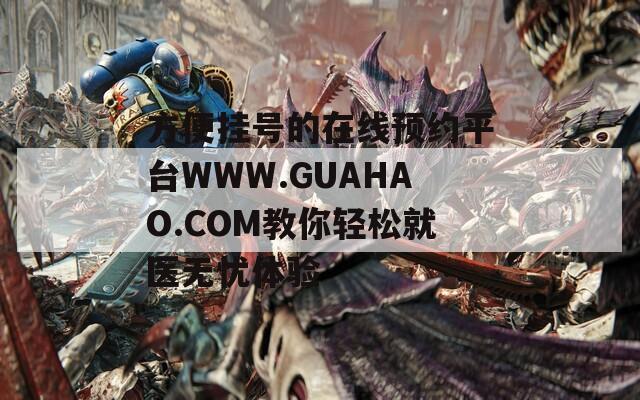 方便挂号的在线预约平台WWW.GUAHAO.COM教你轻松就医无忧体验