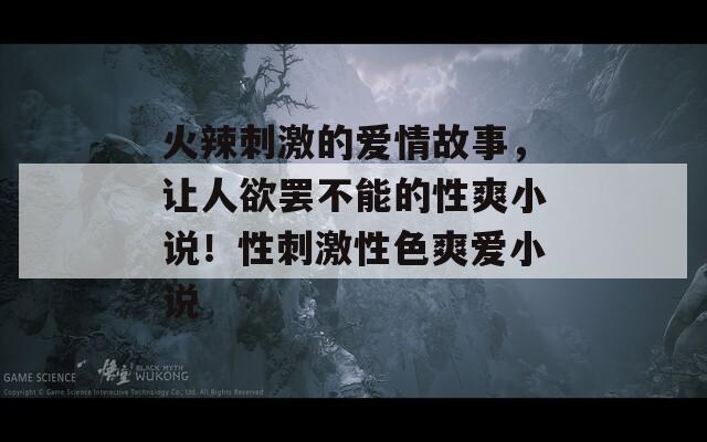 火辣刺激的爱情故事，让人欲罢不能的性爽小说！性刺激性色爽爱小说