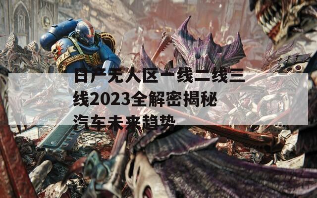 日产无人区一线二线三线2023全解密揭秘汽车未来趋势
