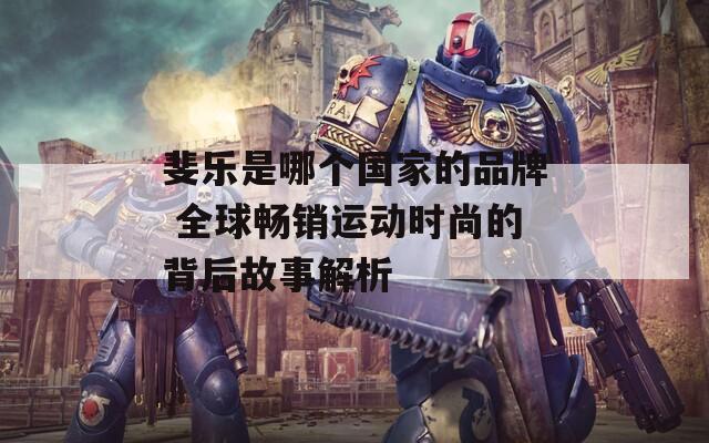 斐乐是哪个国家的品牌 全球畅销运动时尚的背后故事解析