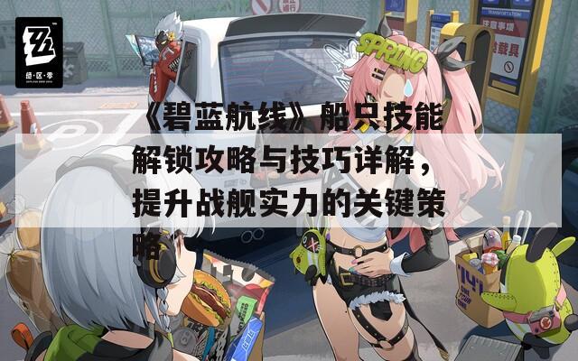 《碧蓝航线》船只技能解锁攻略与技巧详解，提升战舰实力的关键策略